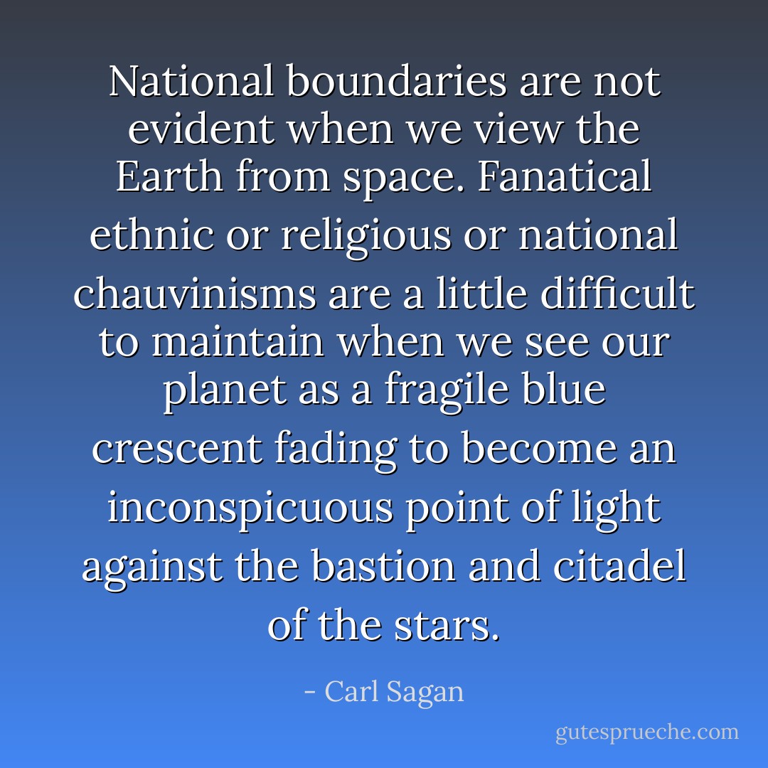 National boundaries are not evident when we view the Earth from space. Fanatical ethnic or religious or national chauvinisms are a little difficult to maintain when we see our planet as a fragile blue crescent fading to become an inconspicuous point of light against the bastion and citadel of the stars. - Carl Sagan