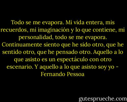 Todo se me evapora. Mi vida entera, mis recuerdos, mi imaginación y lo que contiene, mi personalidad, todo se me evapora. Continuamente siento que he sido otro, que he sentido otro, que he pensado otro. Aquello a lo que asisto es un espectáculo con otro escenario. Y aquello a lo que asisto soy yo - Fernando Pessoa