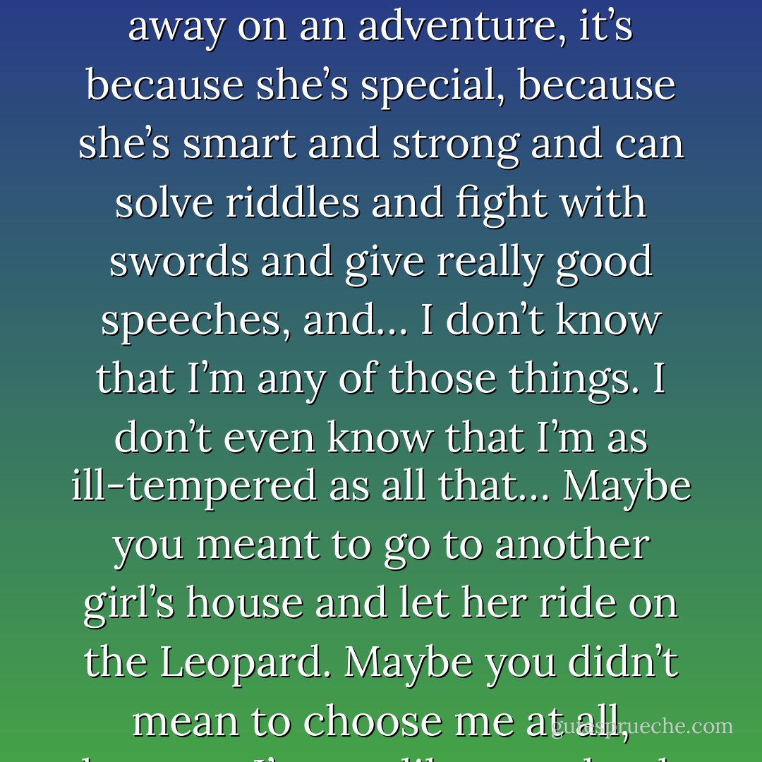 In stories, when someone appears in a poof of green clouds and asks a girl to go away on an adventure, it’s because she’s special, because she’s smart and strong and can solve riddles and fight with swords and give really good speeches, and… I don’t know that I’m any of those things. I don’t even know that I’m as ill-tempered as all that… Maybe you meant to go to another girl’s house and let her ride on the Leopard. Maybe you didn’t mean to choose me at all, because I’m not like storybook girls… - Catherynne M. Valente