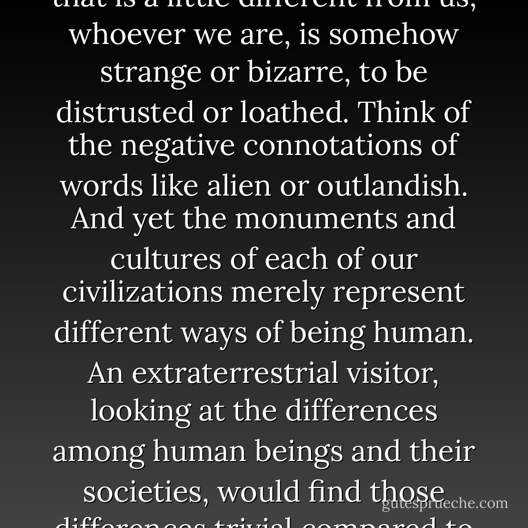We have held the peculiar notion that a person or society that is a little different from us, whoever we are, is somehow strange or bizarre, to be distrusted or loathed. Think of the negative connotations of words like alien or outlandish. And yet the monuments and cultures of each of our civilizations merely represent different ways of being human. An extraterrestrial visitor, looking at the differences among human beings and their societies, would find those differences trivial compared to the similarities. - Carl Sagan