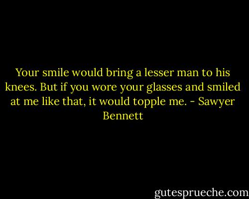 Your smile would bring a lesser man to his knees. But if you wore your glasses and smiled at me like that, it would topple me. - Sawyer Bennett