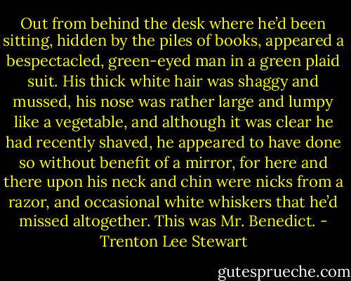 Out from behind the desk where he’d been sitting, hidden by the piles of books, appeared a bespectacled, green-eyed man in a green plaid suit. His thick white hair was shaggy and mussed, his nose was rather large and lumpy like a vegetable, and although it was clear he had recently shaved, he appeared to have done so without benefit of a mirror, for here and there upon his neck and chin were nicks from a razor, and occasional white whiskers that he’d missed altogether. This was Mr. Benedict. - Trenton Lee Stewart