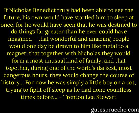 If Nicholas Benedict truly had been able to see the future, his own would have startled him to sleep at once, for he would have seen that he was destined to do things far greater than he ever could have imagined – that wonderful and amazing people would one day be drawn to him like metal to a magnet; that together with Nicholas they would form a most unusual kind of family; and that together, during one of the world’s darkest, most dangerous hours, they would change the course of history… For now he was simply a little boy on a cot, trying to fight off sleep as he had done countless times before… - Trenton Lee Stewart