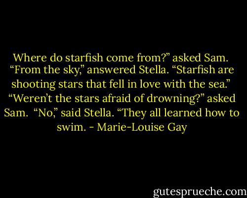 Where do starfish come from?” asked Sam.<br /><br />“From the sky,” answered Stella. “Starfish are shooting stars that fell in love with the sea.”<br /><br />“Weren’t the stars afraid of drowning?” asked Sam.<br /><br />“No,” said Stella. “They all learned how to swim. - Marie-Louise Gay