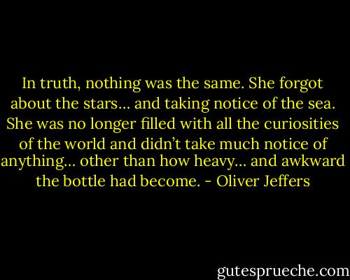 In truth, nothing was the same. She forgot about the stars… and taking notice of the sea. She was no longer filled with all the curiosities of the world and didn’t take much notice of anything… other than how heavy… and awkward the bottle had become. - Oliver Jeffers