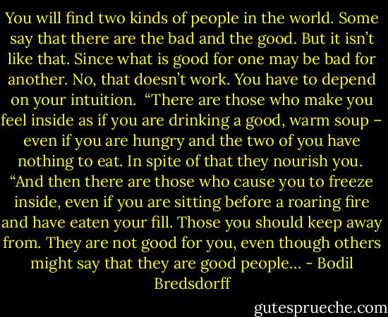 You will find two kinds of people in the world. Some say that there are the bad and the good. But it isn’t like that. Since what is good for one may be bad for another. No, that doesn’t work. You have to depend on your intuition.<br /><br />“There are those who make you feel inside as if you are drinking a good, warm soup – even if you are hungry and the two of you have nothing to eat. In spite of that they nourish you.<br /><br />“And then there are those who cause you to freeze inside, even if you are sitting before a roaring fire and have eaten your fill. Those you should keep away from. They are not good for you, even though others might say that they are good people… - Bodil Bredsdorff