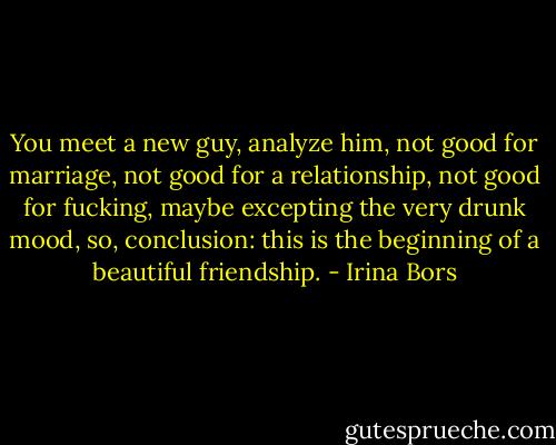 You meet a new guy, analyze him, not good for marriage, not good for a relationship, not good for fucking, maybe excepting the very drunk mood, so, conclusion: this is the beginning of a beautiful friendship. - Irina Bors