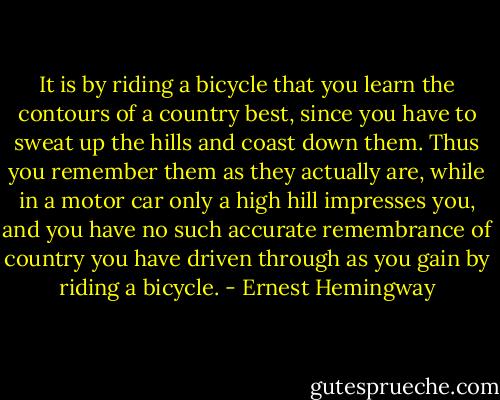 It is by riding a bicycle that you learn the contours of a country best, since you have to sweat up the hills and coast down them. Thus you remember them as they actually are, while in a motor car only a high hill impresses you, and you have no such accurate remembrance of country you have driven through as you gain by riding a bicycle. - Ernest Hemingway