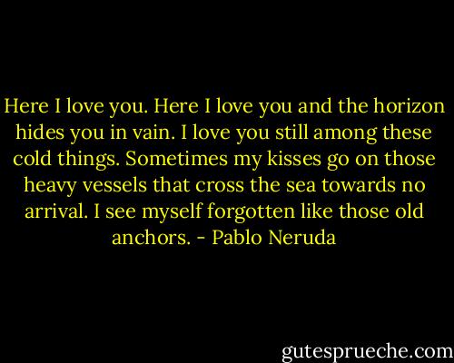 Here I love you.<br />Here I love you and the horizon hides you in vain.<br />I love you still among these cold things.<br />Sometimes my kisses go on those heavy vessels<br />that cross the sea towards no arrival.<br />I see myself forgotten like those old anchors. - Pablo Neruda