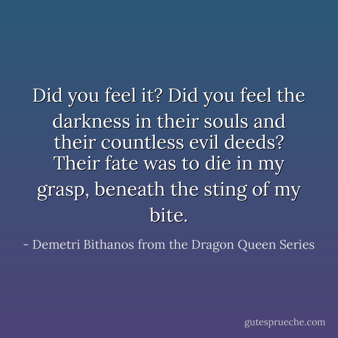 Did you feel it? Did you feel the darkness in their souls and their countless evil deeds? Their fate was to die in my grasp, beneath the sting of my bite. - Demetri Bithanos from the Dragon Queen Series