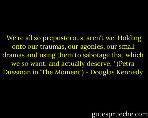  We're all so preposterous, aren't we. Holding onto our traumas, our agonies, our small dramas and using them to sabotage that which we so want, and actually deserve. ' (Petra Dussman in 'The Moment') - Douglas Kennedy