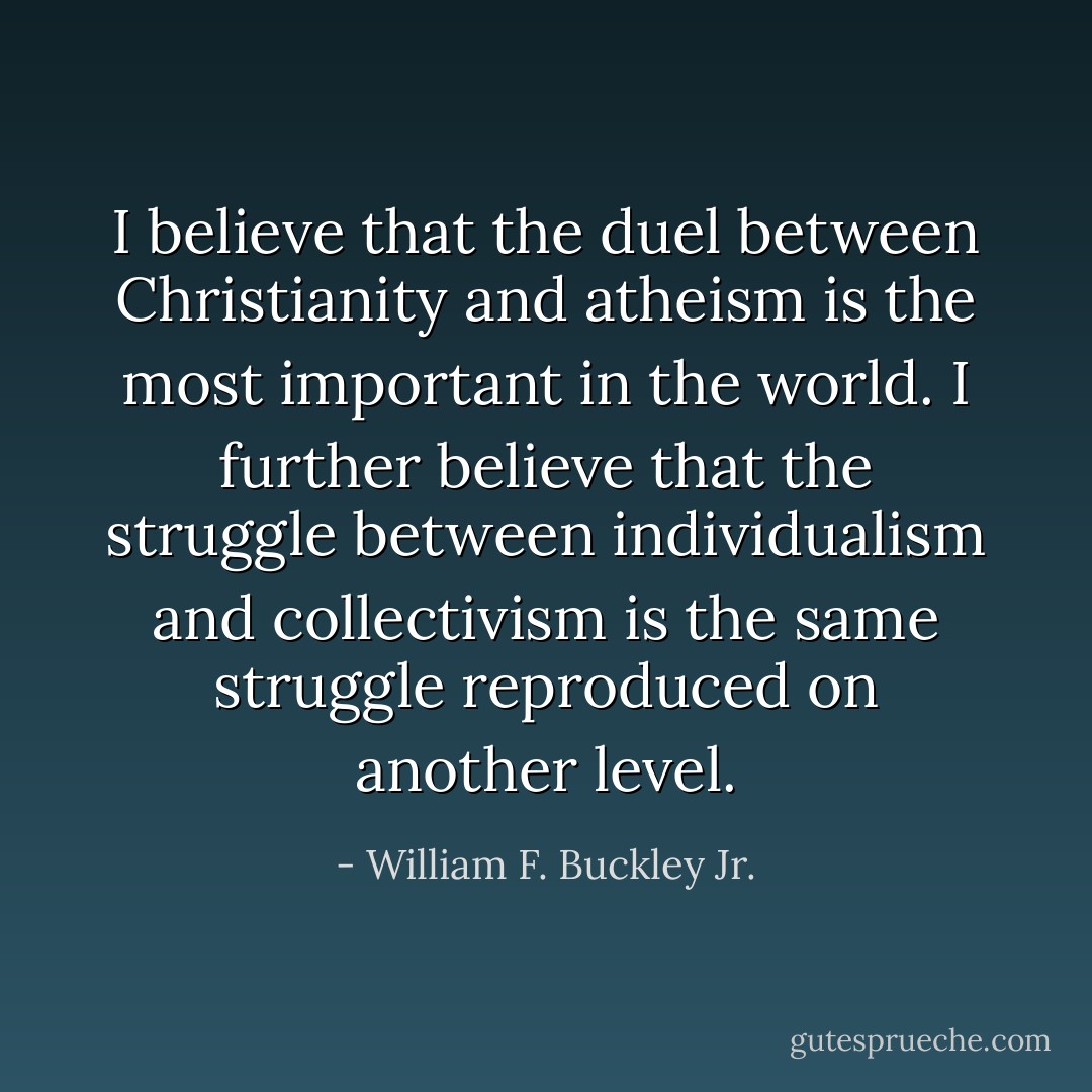 I believe that the duel between Christianity and atheism is the most important in the world. I further believe that the struggle between individualism and collectivism is the same struggle reproduced on another level. - William F. Buckley Jr.