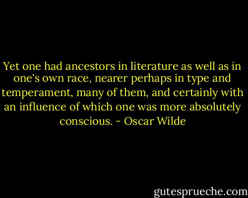 Yet one had ancestors in literature as well as in one's own race, nearer perhaps in type and temperament, many of them, and certainly with an influence of which one was more absolutely conscious. - Oscar Wilde