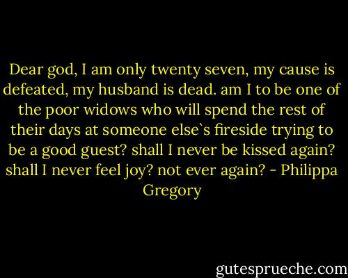 Dear god, I am only twenty seven, my cause is defeated, my husband is dead. am I to be one of the poor widows who will spend the rest of their days at someone else`s fireside trying to be a good guest? shall I never be kissed again? shall I never feel joy? not ever again? - Philippa Gregory