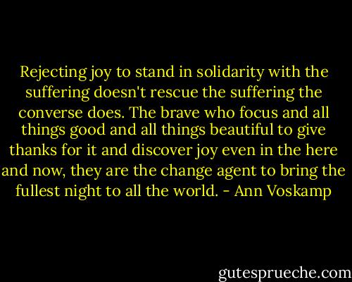 Rejecting joy to stand in solidarity with the suffering doesn't rescue the suffering the converse does. The brave who focus and all things good and all things beautiful to give thanks for it and discover joy even in the here and now, they are the change agent to bring the fullest night to all the world. - Ann Voskamp