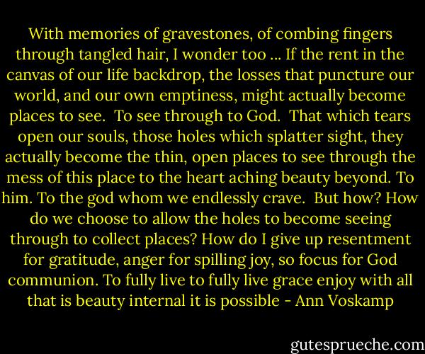 With memories of gravestones, of combing fingers through tangled hair, I wonder too ... If the rent in the canvas of our life backdrop, the losses that puncture our world, and our own emptiness, might actually become places to see.<br /><br />To see through to God.<br /><br />That which tears open our souls, those holes which splatter sight, they actually become the thin, open places to see through the mess of this place to the heart aching beauty beyond. To him. To the god whom we endlessly crave.<br /><br />But how? How do we choose to allow the holes to become seeing through to collect places? How do I give up resentment for gratitude, anger for spilling joy, so focus for God communion. To fully live to fully live grace enjoy with all that is beauty internal it is possible - Ann Voskamp