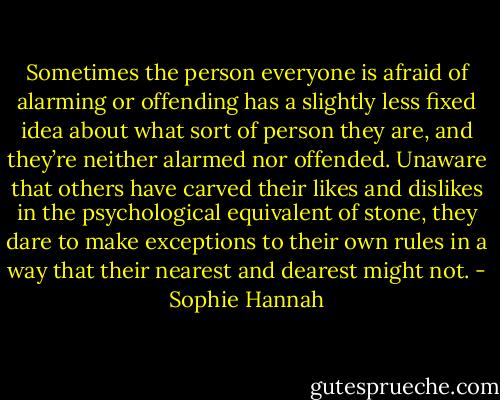Sometimes the person everyone is afraid of alarming or offending has a slightly less fixed idea about what sort of person they are, and they’re neither alarmed nor offended. Unaware that others have carved their likes and dislikes in the psychological equivalent of stone, they dare to make exceptions to their own rules in a way that their nearest and dearest might not. - Sophie Hannah