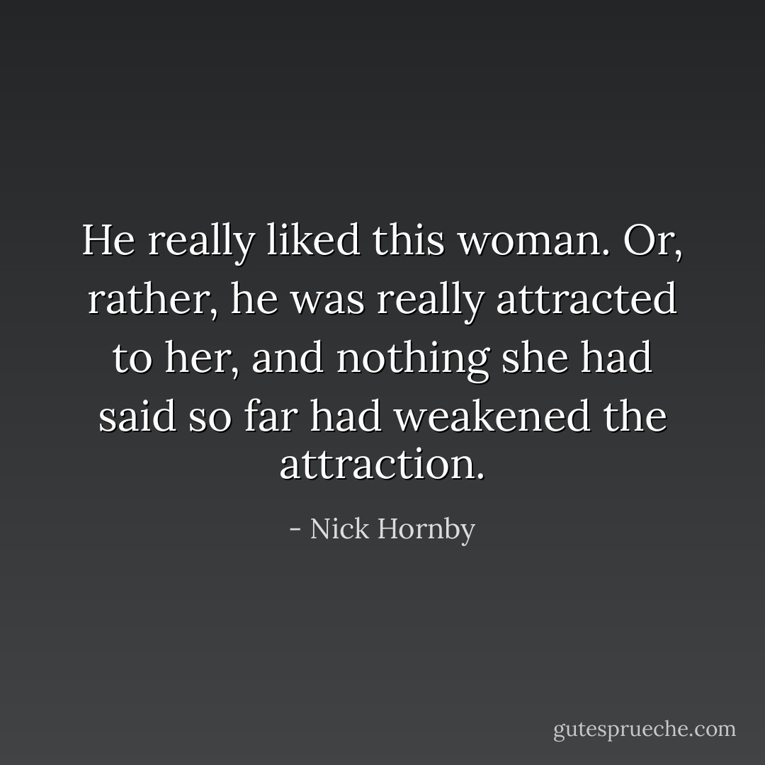 He really liked this woman. Or, rather, he was really attracted to her, and nothing she had said so far had weakened the attraction. - Nick Hornby