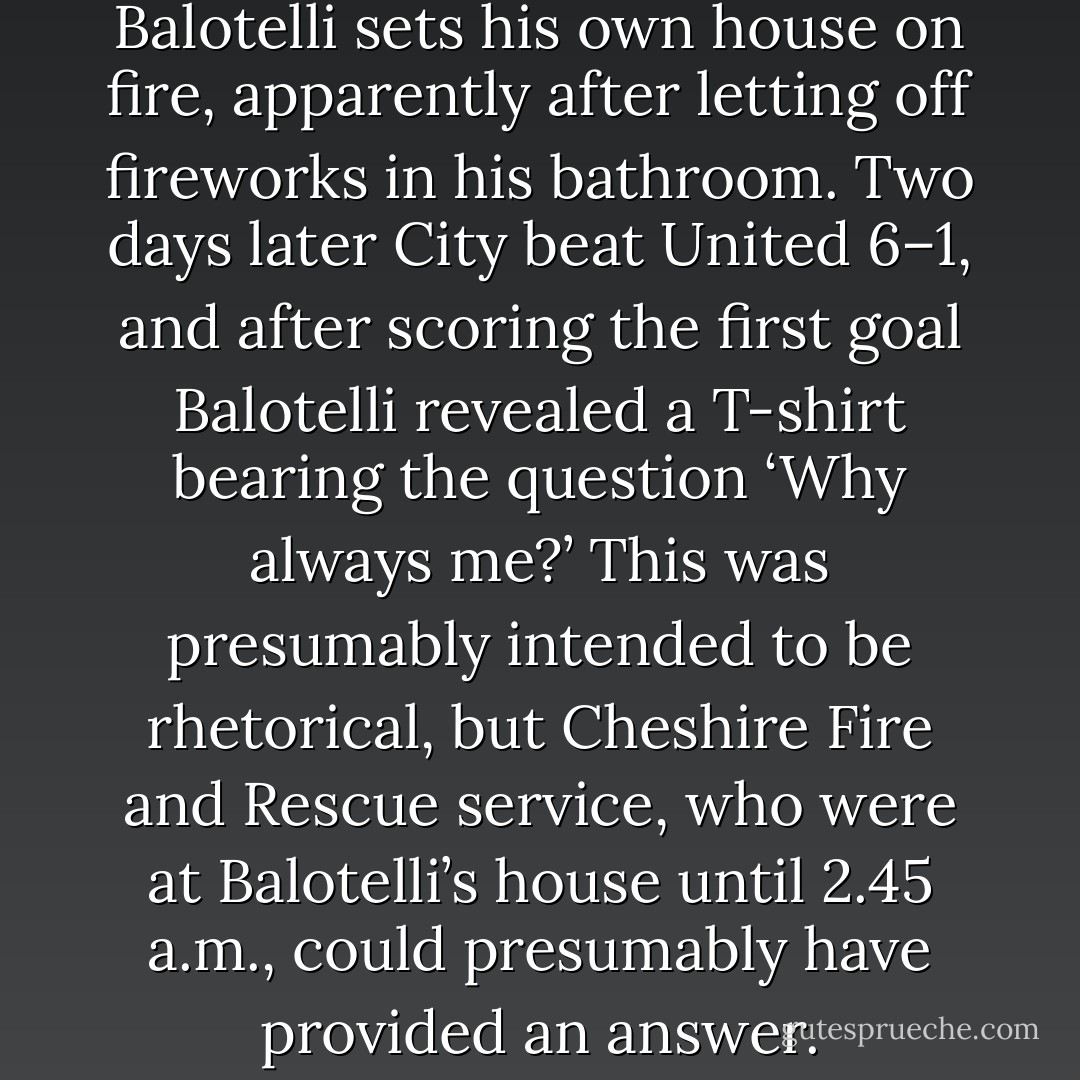 Manchester City striker Mario Balotelli sets his own house on fire, apparently after letting off fireworks in his bathroom. Two days later City beat United 6–1, and after scoring the first goal Balotelli revealed a T-shirt bearing the question ‘Why always me?’ This was presumably intended to be rhetorical, but Cheshire Fire and Rescue service, who were at Balotelli’s house until 2.45 a.m., could presumably have provided an answer. - Nick Hornby