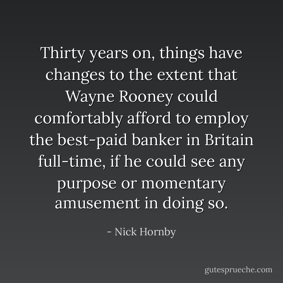 Thirty years on, things have changes to the extent that Wayne Rooney could comfortably afford to employ the best-paid banker in Britain full-time, if he could see any purpose or momentary amusement in doing so. - Nick Hornby