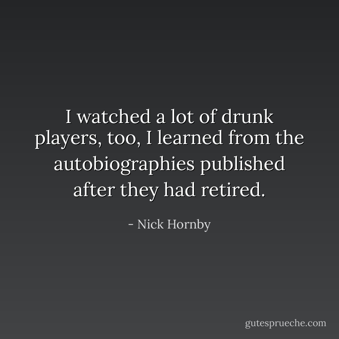I watched a lot of drunk players, too, I learned from the autobiographies published after they had retired. - Nick Hornby
