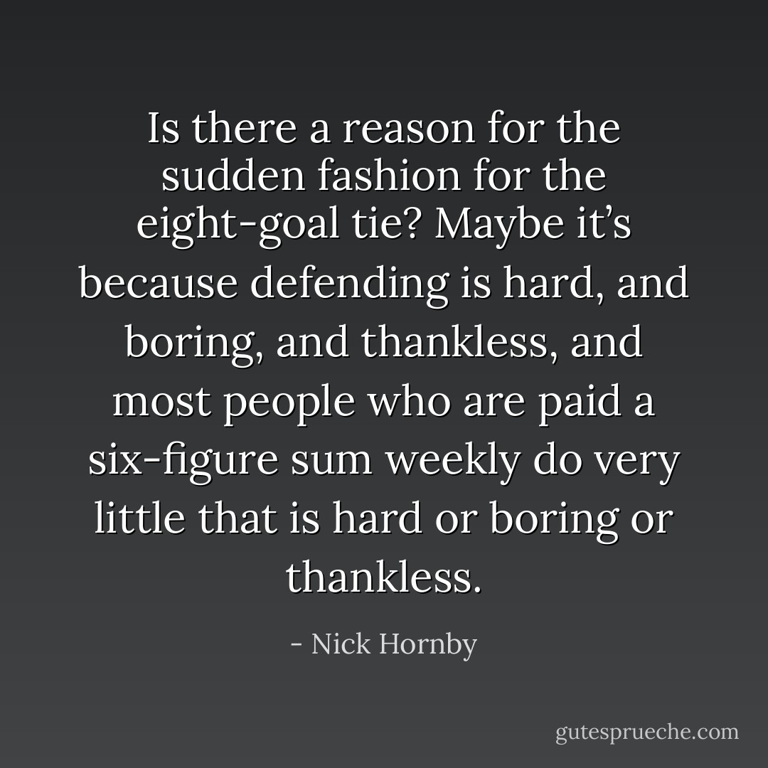 Is there a reason for the sudden fashion for the eight-goal tie? Maybe it’s because defending is hard, and boring, and thankless, and most people who are paid a six-figure sum weekly do very little that is hard or boring or thankless. - Nick Hornby
