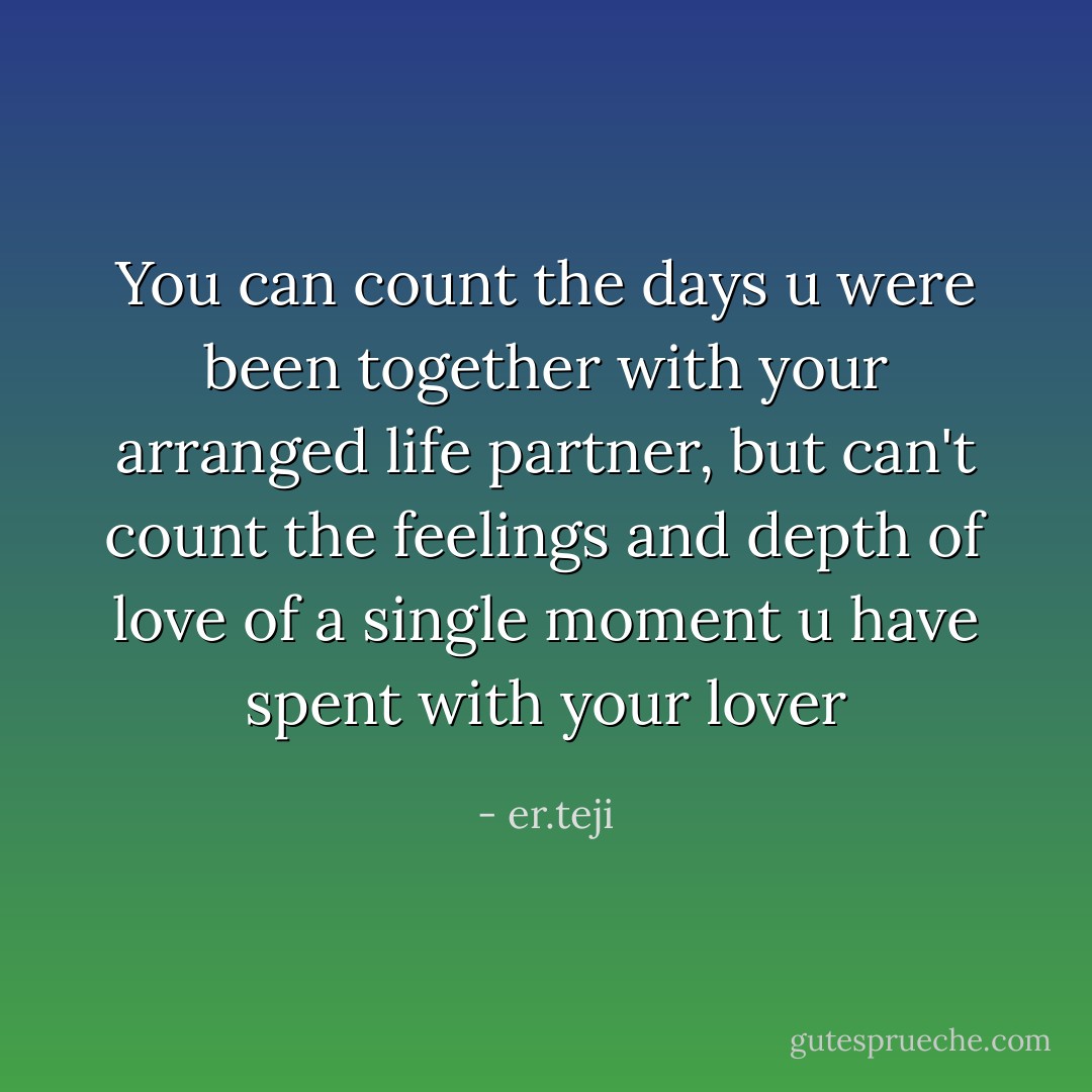 You can count the days u were been together with your arranged life partner, but can't count the feelings and depth of love of a single moment u have spent with your lover - er.teji