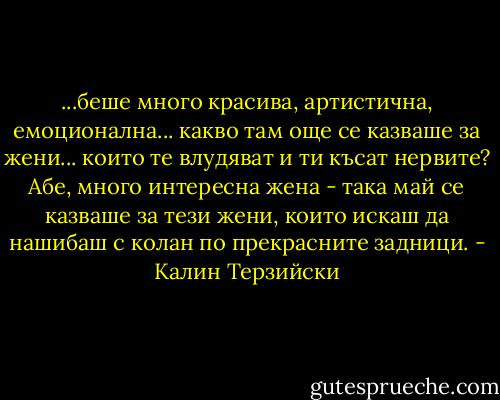 ...беше много красива, артистична, емоционална... какво там още се казваше за жени... които те влудяват и ти късат нервите? Абе, много интересна жена - така май се казваше за тези жени, които искаш да нашибаш с колан по прекрасните задници. - Калин Терзийски