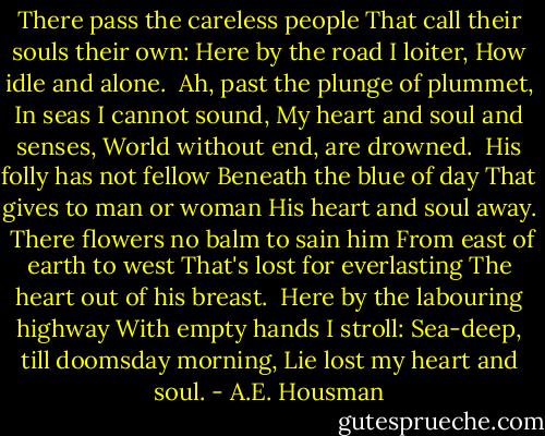 There pass the careless people<br />That call their souls their own:<br />Here by the road I loiter,<br />How idle and alone.<br /><br />Ah, past the plunge of plummet,<br />In seas I cannot sound,<br />My heart and soul and senses,<br />World without end, are drowned.<br /><br />His folly has not fellow<br />Beneath the blue of day<br />That gives to man or woman<br />His heart and soul away.<br /><br />There flowers no balm to sain him<br />From east of earth to west<br />That's lost for everlasting<br />The heart out of his breast.<br /><br />Here by the labouring highway<br />With empty hands I stroll:<br />Sea-deep, till doomsday morning,<br />Lie lost my heart and soul. - A.E. Housman