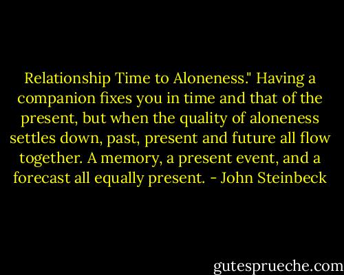 Relationship Time to Aloneness." Having a companion fixes you in time and that of the present, but when the quality of aloneness settles down, past, present and future all flow together. A memory, a present event, and a forecast all equally present. - John Steinbeck