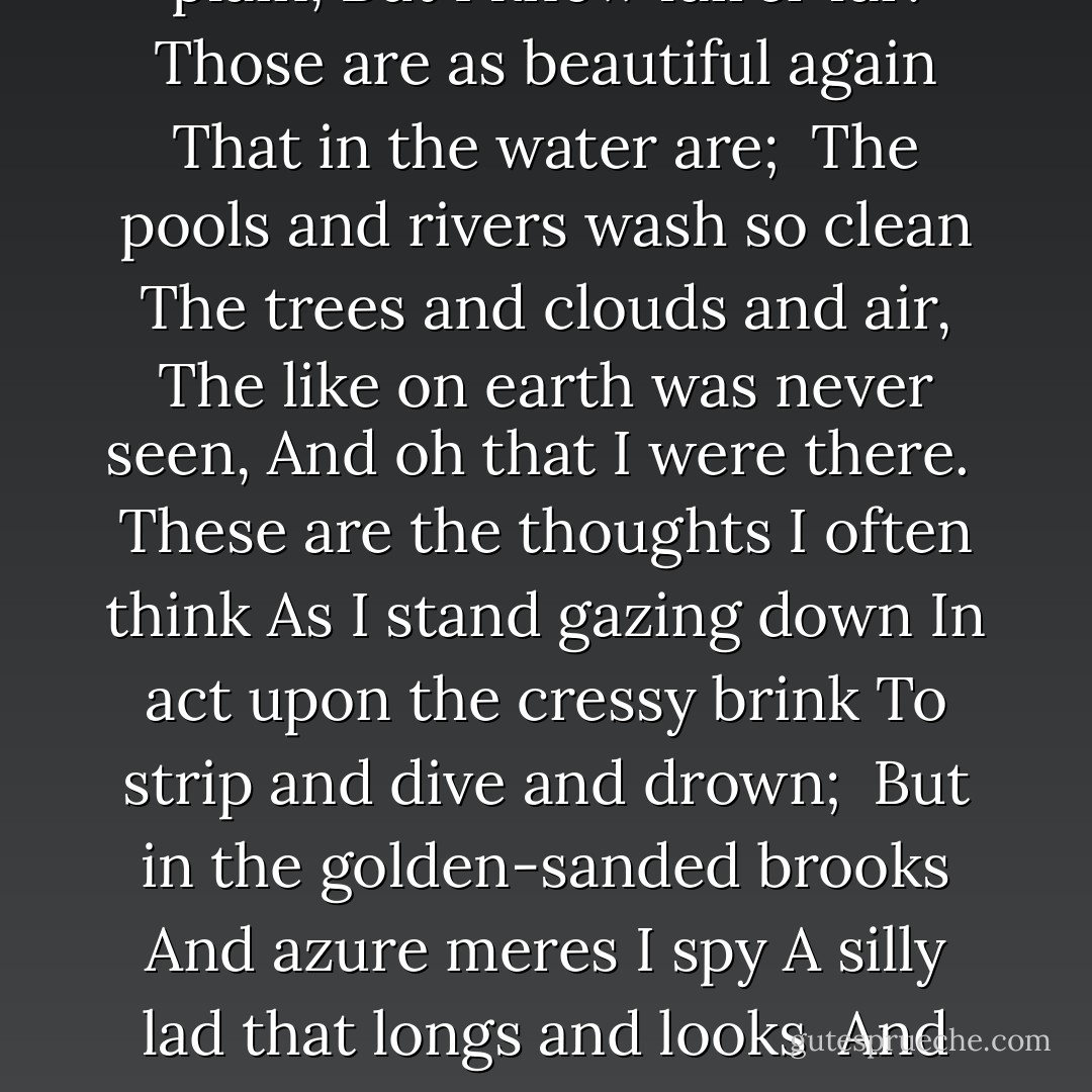 Oh fair enough are sky and plain,<br />But I know fairer far:<br />Those are as beautiful again<br />That in the water are;<br /><br />The pools and rivers wash so clean<br />The trees and clouds and air,<br />The like on earth was never seen,<br />And oh that I were there.<br /><br />These are the thoughts I often think<br />As I stand gazing down<br />In act upon the cressy brink<br />To strip and dive and drown;<br /><br />But in the golden-sanded brooks<br />And azure meres I spy<br />A silly lad that longs and looks <br />And wishes he were I. - A.E. Housman