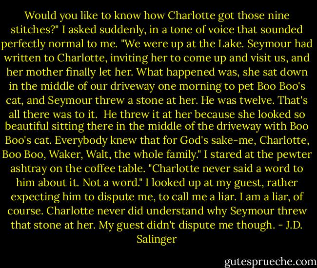 Would you like to know how Charlotte got those nine stitches?" I asked suddenly, in a tone of voice that sounded perfectly normal to me. "We were up at the Lake. Seymour had written to Charlotte, inviting her to come up and visit us, and her mother finally let her. What happened was, she sat down in the middle of our driveway one morning to pet Boo Boo's cat, and Seymour threw a stone at her. He was twelve. That's all there was to it.<br /><br />He threw it at her because she looked so beautiful sitting there in the middle of the driveway with Boo Boo's cat. Everybody knew that for God's sake-me, Charlotte, Boo Boo, Waker, Walt, the whole family." I stared at the pewter ashtray on the coffee table. "Charlotte never said a word to him about it. Not a word." I looked up at my guest, rather expecting him to dispute me, to call me a liar. I am a liar, of course. Charlotte never did understand why Seymour threw that stone at her. My guest didn't dispute me though. - J.D. Salinger