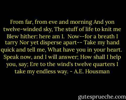 From far, from eve and morning<br />And yon twelve-winded sky,<br />The stuff of life to knit me<br />Blew hither: here am I.<br /><br />Now--for a breath I tarry<br />Nor yet disperse apart--<br />Take my hand quick and tell me,<br />What have you in your heart.<br /><br />Speak now, and I will answer;<br />How shall I help you, say;<br />Ere to the wind's twelve quarters<br />I take my endless way. - A.E. Housman
