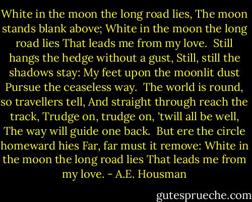 White in the moon the long road lies,<br />The moon stands blank above;<br />White in the moon the long road lies<br />That leads me from my love.<br /><br />Still hangs the hedge without a gust,<br />Still, still the shadows stay:<br />My feet upon the moonlit dust<br />Pursue the ceaseless way.<br /><br />The world is round, so travellers tell,<br />And straight through reach the track,<br />Trudge on, trudge on, 'twill all be well,<br />The way will guide one back.<br /><br />But ere the circle homeward hies<br />Far, far must it remove:<br />White in the moon the long road lies<br />That leads me from my love. - A.E. Housman