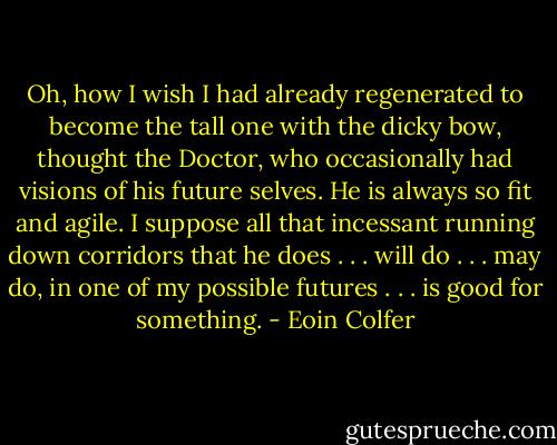 Oh, how I wish I had already regenerated to become the tall one with the dicky bow, thought the Doctor, who occasionally had visions of his future selves. He is always so fit and agile. I suppose all that incessant running down corridors that he does . . . will do . . . may do, in one of my possible futures . . . is good for something. - Eoin Colfer