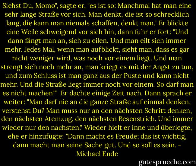 Siehst Du, Momo", sagte er, "es ist so: Manchmal hat man eine sehr lange Straße vor sich. Man denkt, die ist so schrecklich lang,<br />die kann man niemals schaffen, denkt man."<br />Er blickte eine Weile schweigend vor sich hin, dann fuhr er fort:<br />"Und dann fängt man an, sich zu eilen. Und man eilt sich immer mehr. Jedes Mal, wenn man aufblickt, sieht man, dass es gar nicht weniger wird, was noch vor einem liegt. Und man strengt sich noch mehr an, man kriegt es mit der Angst zu tun, und zum Schluss ist man ganz aus der Puste und kann nicht mehr. Und die Straße liegt immer noch vor einem.<br />So darf man es nicht machen!"<br /><br />Er dachte einige Zeit nach. Dann sprach er weiter:<br />"Man darf nie an die ganze Straße auf einmal denken, verstehst Du? Man muss nur an den nächsten Schritt denken, den nächsten Atemzug, den nächsten Besenstrich. Und immer wieder nur den nächsten."<br />Wieder hielt er inne und überlegte, ehe er hinzufügte:<br />"Dann macht es Freude; das ist wichtig, dann macht man seine Sache gut. Und so soll es sein. - Michael Ende