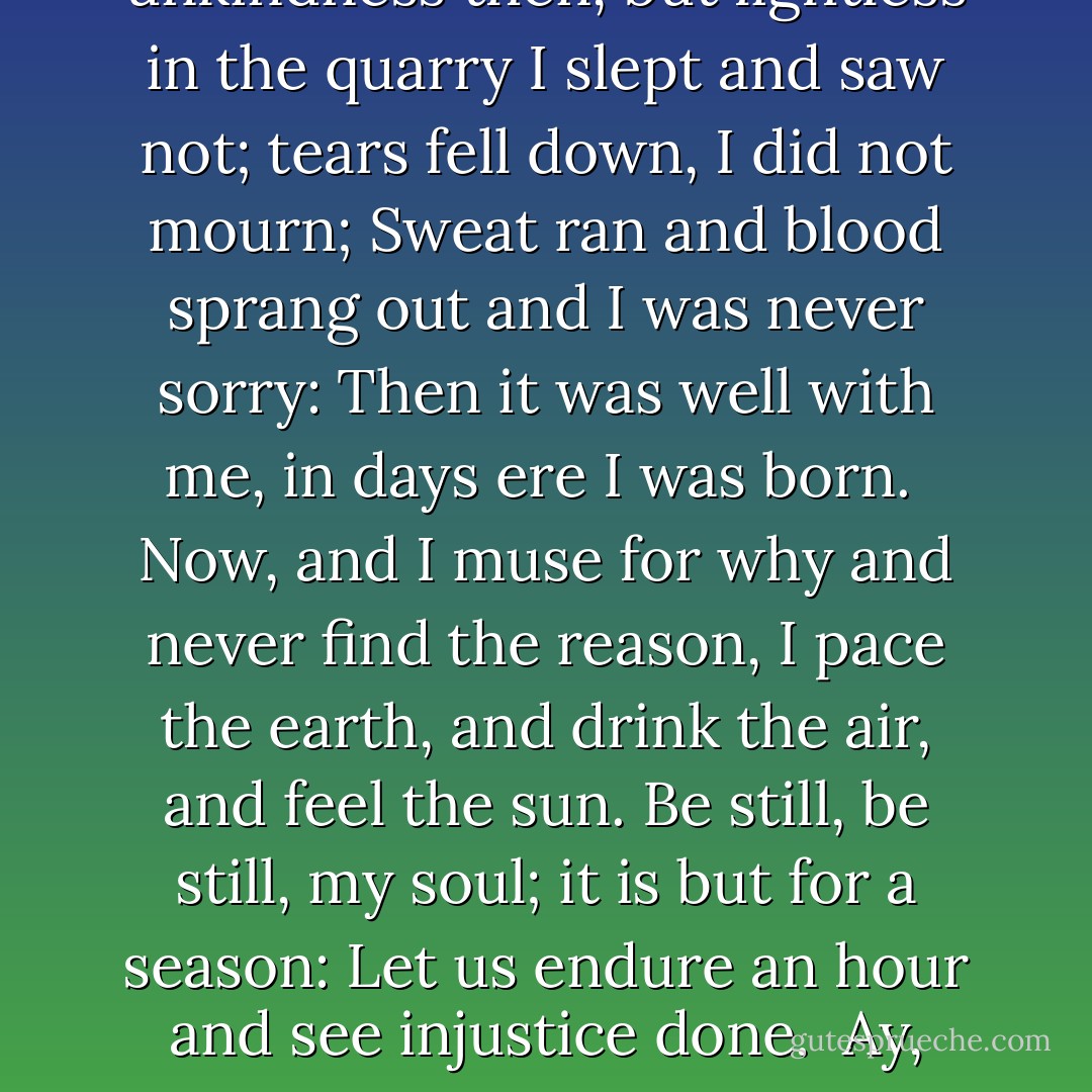 Be still, my soul, be still; the arms you bear are brittle,<br />Earth and high heaven are fixt of old and founded strong.<br />Think rather,--call to thought, if now you grieve a little,<br />The days when we had rest, O soul, for they were long.<br /><br />Men loved unkindness then, but lightless in the quarry<br />I slept and saw not; tears fell down, I did not mourn;<br />Sweat ran and blood sprang out and I was never sorry:<br />Then it was well with me, in days ere I was born.<br /><br />Now, and I muse for why and never find the reason,<br />I pace the earth, and drink the air, and feel the sun.<br />Be still, be still, my soul; it is but for a season:<br />Let us endure an hour and see injustice done.<br /><br />Ay, look: high heaven and earth ail from the prime foundation;<br />All thoughts to rive the heart are here, and all are vain:<br />Horror and scorn and hate and fear and indignation--<br />Oh why did I awake? when shall I sleep again? - A.E. Housman