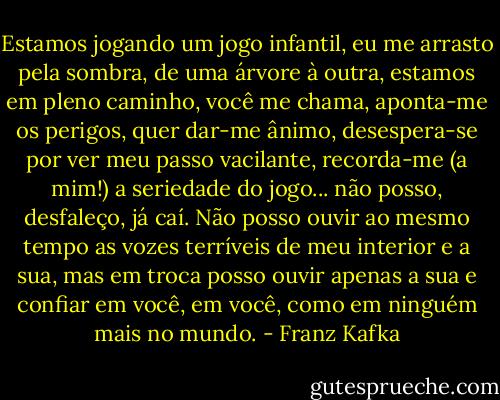 Estamos jogando um jogo infantil, eu me arrasto pela sombra, de uma árvore à outra, estamos em pleno caminho, você me chama, aponta-me os perigos, quer dar-me ânimo, desespera-se por ver meu passo vacilante, recorda-me (a mim!) a seriedade do jogo... não posso, desfaleço, já caí. Não posso ouvir ao mesmo tempo as vozes terríveis de meu interior e a sua, mas em troca posso ouvir apenas a sua e confiar em você, em você, como em ninguém mais no mundo. - Franz Kafka