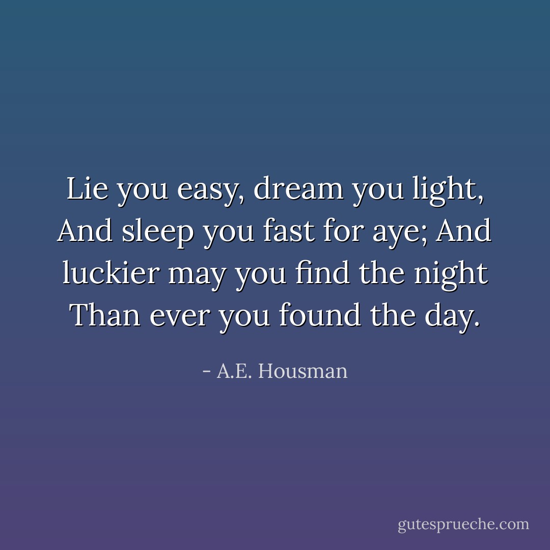Lie you easy, dream you light,<br />And sleep you fast for aye;<br />And luckier may you find the night<br />Than ever you found the day. - A.E. Housman