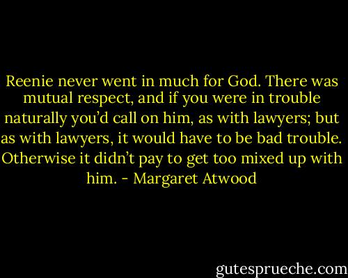 Reenie never went in much for God. There was mutual respect, and if you were in trouble naturally you’d call on him, as with lawyers; but as with lawyers, it would have to be bad trouble. Otherwise it didn’t pay to get too mixed up with him. - Margaret Atwood