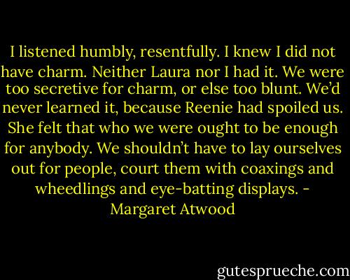 I listened humbly, resentfully. I knew I did not have charm. Neither Laura nor I had it. We were too secretive for charm, or else too blunt. We’d never learned it, because Reenie had spoiled us. She felt that who we were ought to be enough for anybody. We shouldn’t have to lay ourselves out for people, court them with coaxings and wheedlings and eye-batting displays. - Margaret Atwood