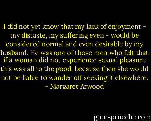 I did not yet know that my lack of enjoyment - my distaste, my suffering even - would be considered normal and even desirable by my husband. He was one of those men who felt that if a woman did not experience sexual pleasure this was all to the good, because then she would not be liable to wander off seeking it elsewhere. - Margaret Atwood