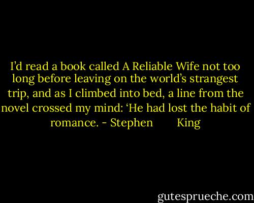 I’d read a book called A Reliable Wife not too long before leaving on the world’s strangest trip, and as I climbed into bed, a line from the novel crossed my mind: ‘He had lost the habit of romance. - Stephen        King