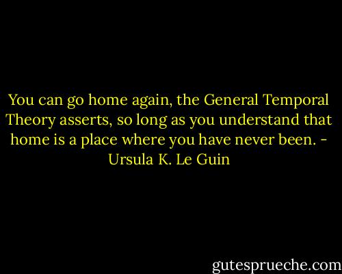 You can go home again, the General Temporal Theory asserts, so long as you understand that home is a place where you have never been. - Ursula K. Le Guin