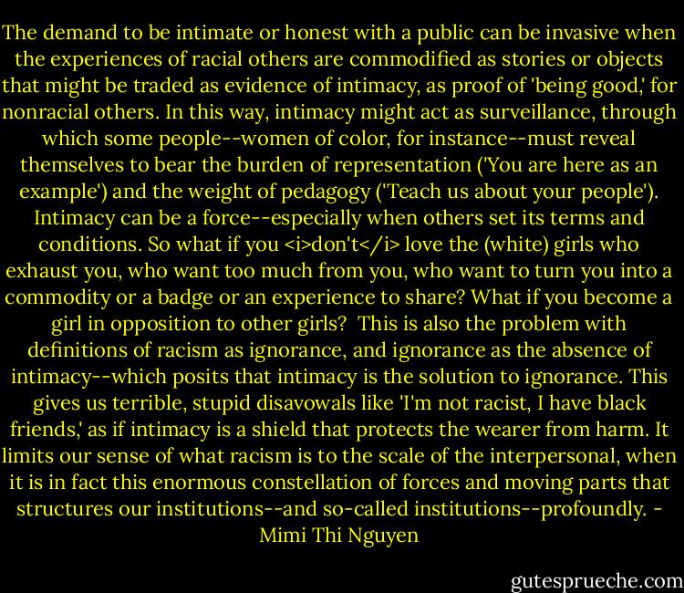 The demand to be intimate or honest with a public can be invasive when the experiences of racial others are commodified as stories or objects that might be traded as evidence of intimacy, as proof of 'being good,' for nonracial others. In this way, intimacy might act as surveillance, through which some people--women of color, for instance--must reveal themselves to bear the burden of representation ('You are here as an example') and the weight of pedagogy ('Teach us about your people'). Intimacy can be a force--especially when others set its terms and conditions. So what if you <i>don't</i> love the (white) girls who exhaust you, who want too much from you, who want to turn you into a commodity or a badge or an experience to share? What if you become a girl in opposition to other girls?<br /><br />This is also the problem with definitions of racism as ignorance, and ignorance as the absence of intimacy--which posits that intimacy is the solution to ignorance. This gives us terrible, stupid disavowals like 'I'm not racist, I have black friends,' as if intimacy is a shield that protects the wearer from harm. It limits our sense of what racism is to the scale of the interpersonal, when it is in fact this enormous constellation of forces and moving parts that structures our institutions--and so-called institutions--profoundly. - Mimi Thi Nguyen