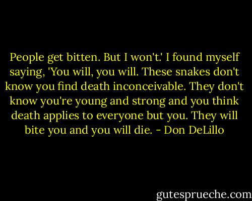 People get bitten. But I won't.' I found myself saying, 'You will, you will. These snakes don't know you find death inconceivable. They don't know you're young and strong and you think death applies to everyone but you. They will bite you and you will die. - Don DeLillo
