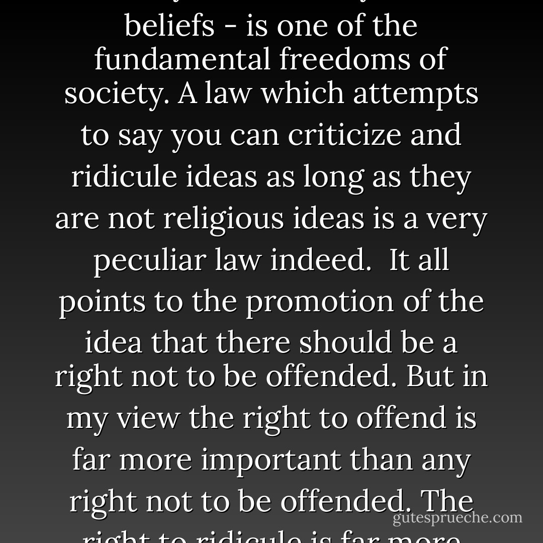 To criticize a person for their race is manifestly irrational and ridiculous, but to criticize their religion, that is a right. That is a freedom. The freedom to criticize ideas, any ideas - even if they are sincerely held beliefs - is one of the fundamental freedoms of society. A law which attempts to say you can criticize﻿ and ridicule ideas as long as they are not religious ideas is a very peculiar law indeed.<br /><br />It all points to the promotion of the idea that there should be a right not to be offended. But in my view the right to offend is far more important than any right not to be offended. The right to ridicule is far more important to society than any right not to be ridiculed because one in my view represents openness - and the other represents oppression - Rowan Atkinson