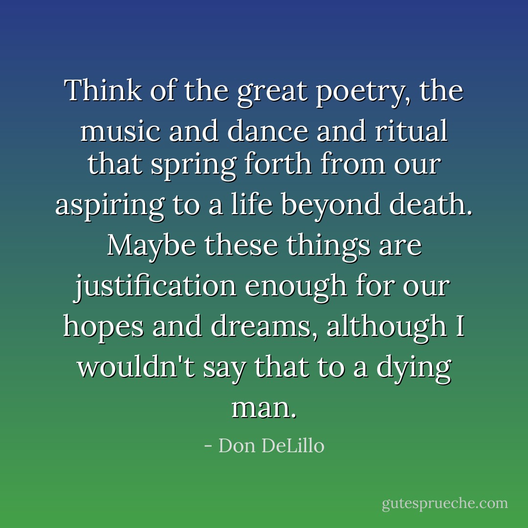 Think of the great poetry, the music and dance and ritual that spring forth from our aspiring to a life beyond death. Maybe these things are justification enough for our hopes and dreams, although I wouldn't say that to a dying man. - Don DeLillo