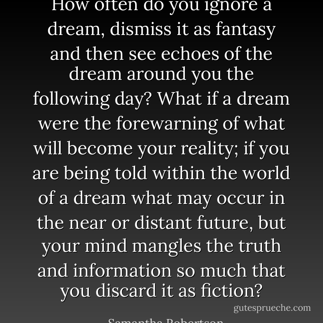How often do you ignore a dream, dismiss it as fantasy and then see echoes of the dream around you the following day? What if a dream were the forewarning of what will become your reality; if you are being told within the world of a dream what may occur in the near or distant future, but your mind mangles the truth and information so much that you discard it as fiction? - Samantha Robertson