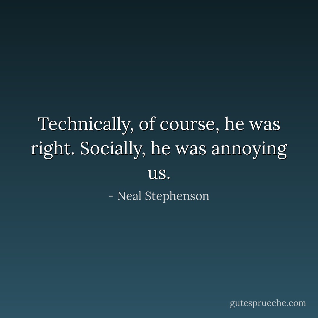 Technically, of course, he was right. Socially, he was annoying us. - Neal Stephenson